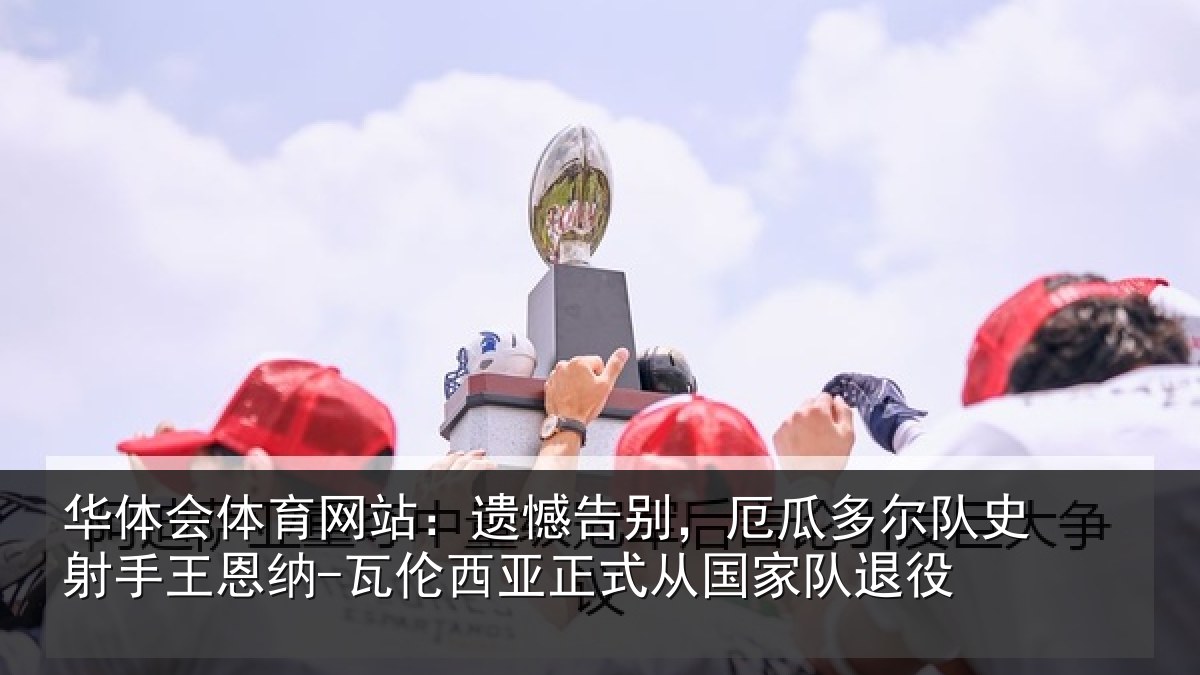 华体会体育网站：遗憾告别，厄瓜多尔队史射相关情况正式从国家队退役