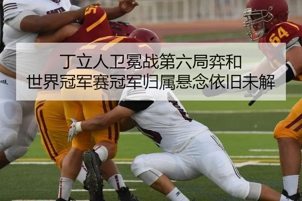 丁立人卫冕战第六局弈和 世界冠军赛冠军归属悬念依旧未解