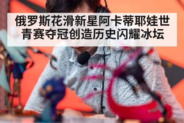 俄罗斯花滑新星阿卡蒂耶娃世青赛夺冠创造历史闪耀冰坛
